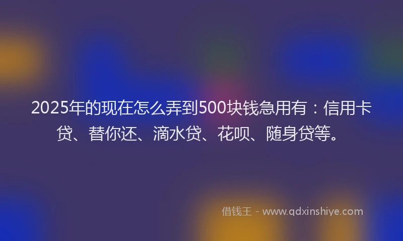 2025年的现在怎么弄到500块钱急用有：信用卡贷、替你还、滴水贷、花呗、随身贷等。