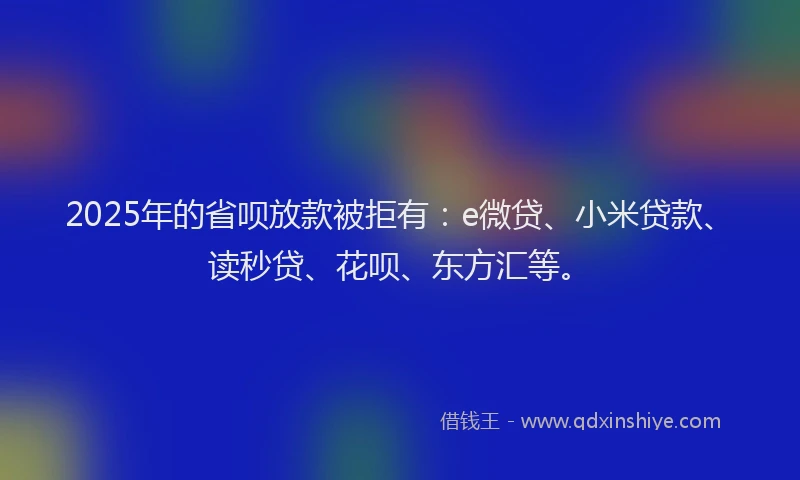2025年的省呗放款被拒有：e微贷、小米贷款、读秒贷、花呗、东方汇等。