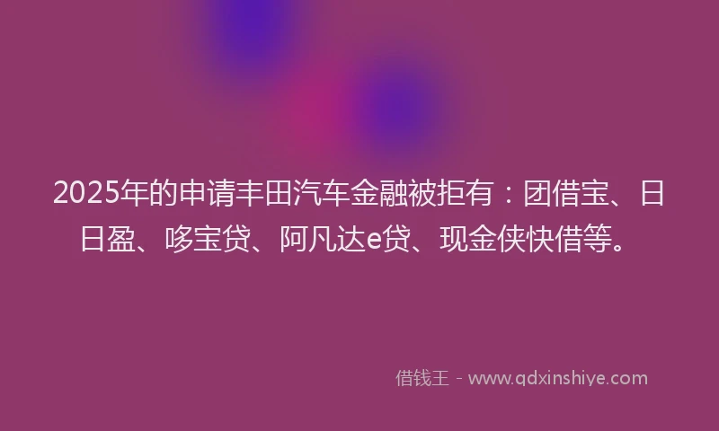2025年的申请丰田汽车金融被拒有：团借宝、日日盈、哆宝贷、阿凡达e贷、现金侠快借等。