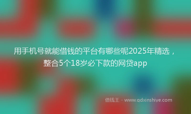 用手机号就能借钱的平台有哪些呢2025年精选，整合5个18岁必下款的网贷app