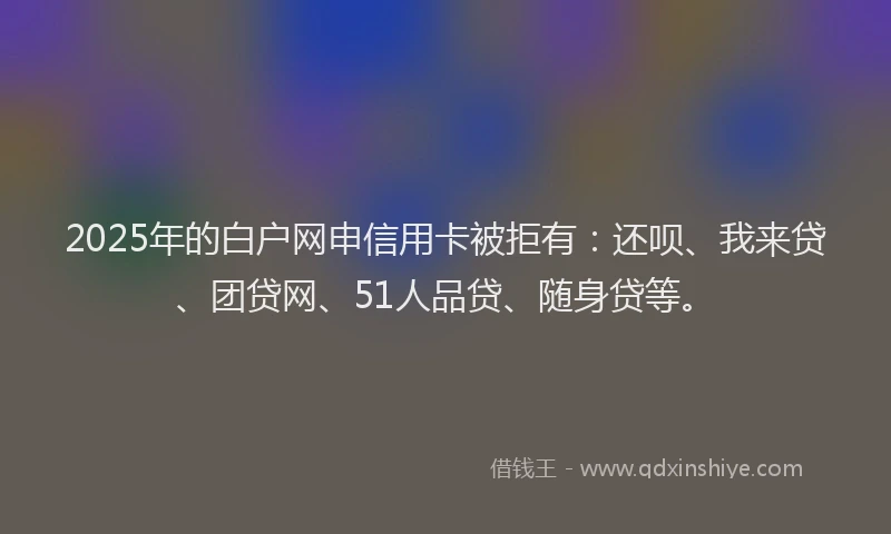 2025年的白户网申信用卡被拒有：还呗、我来贷、团贷网、51人品贷、随身贷等。