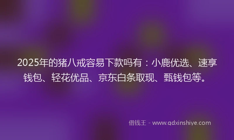 2025年的猪八戒容易下款吗有：小鹿优选、速享钱包、轻花优品、京东白条取现、甄钱包等。