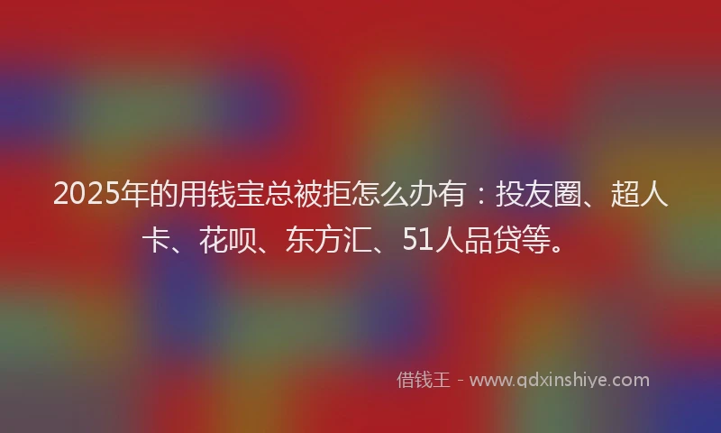 2025年的用钱宝总被拒怎么办有：投友圈、超人卡、花呗、东方汇、51人品贷等。