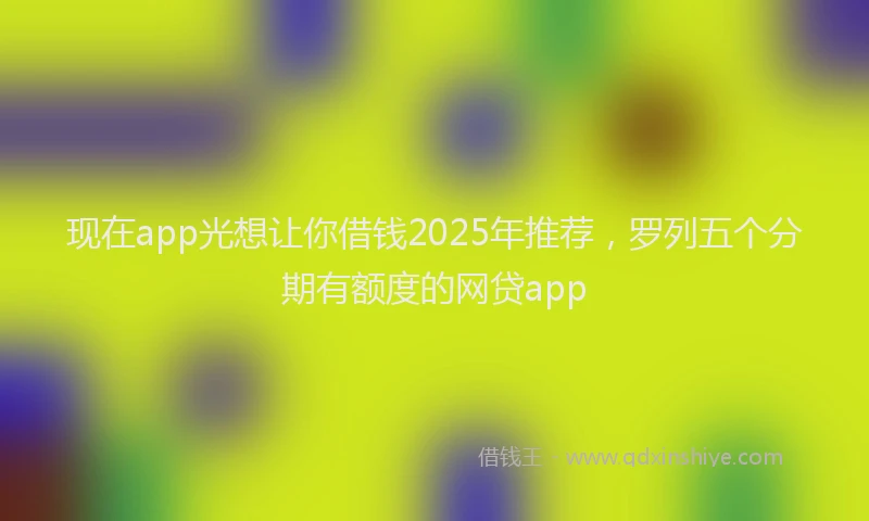 现在app光想让你借钱2025年推荐，罗列五个分期有额度的网贷app