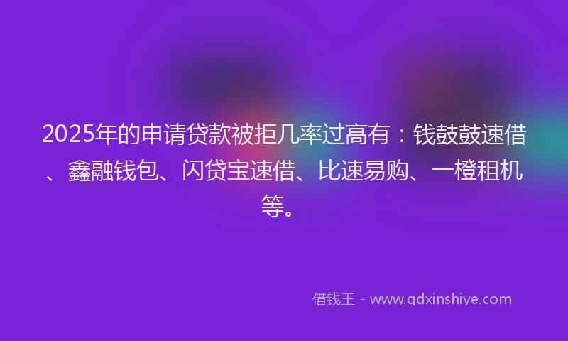 2025年的申请贷款被拒几率过高有：钱鼓鼓速借、鑫融钱包、闪贷宝速借、比速易购、一橙租机等。