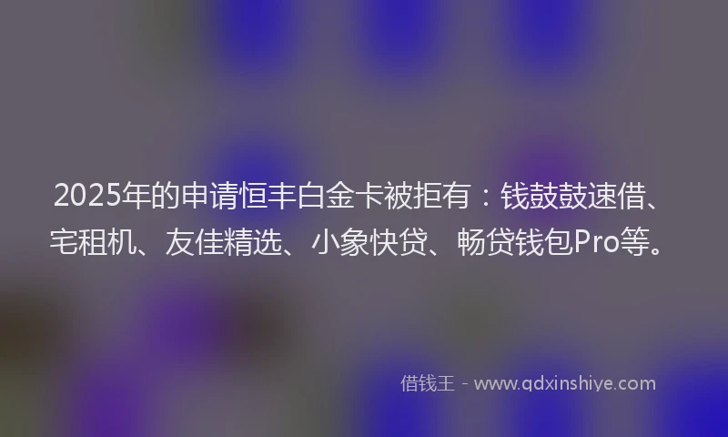 2025年的申请恒丰白金卡被拒有：钱鼓鼓速借、宅租机、友佳精选、小象快贷、畅贷钱包Pro等。
