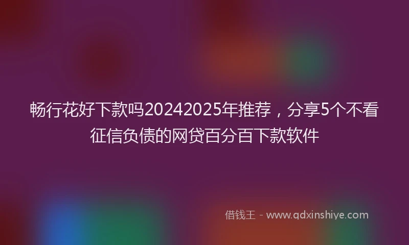畅行花好下款吗20242025年推荐，分享5个不看征信负债的网贷百分百下款软件