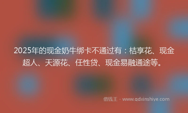 2025年的现金奶牛绑卡不通过有：桔享花、现金超人、天源花、任性贷、现金易融通途等。