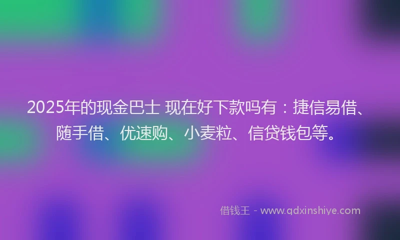 2025年的现金巴士 现在好下款吗有：捷信易借、随手借、优速购、小麦粒、信贷钱包等。
