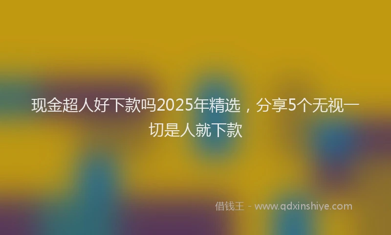 现金超人好下款吗2025年精选，分享5个无视一切是人就下款