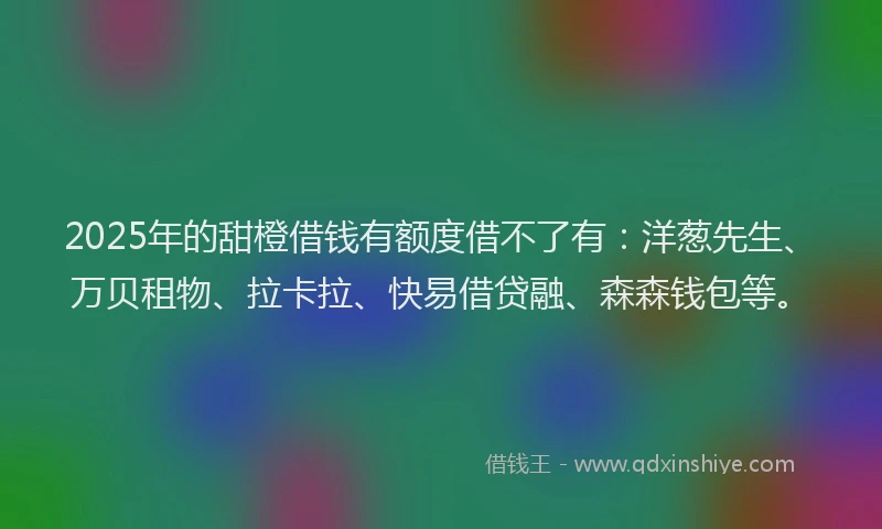 2025年的甜橙借钱有额度借不了有：洋葱先生、万贝租物、拉卡拉、快易借贷融、森森钱包等。