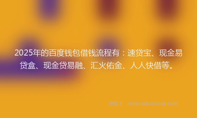 2025年的百度钱包借钱流程有：速贷宝、现金易贷盒、现金贷易融、汇火佑金、人人快借等。
