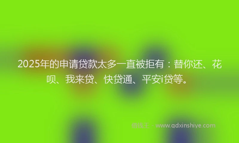 2025年的申请贷款太多一直被拒有：替你还、花呗、我来贷、快贷通、平安i贷等。