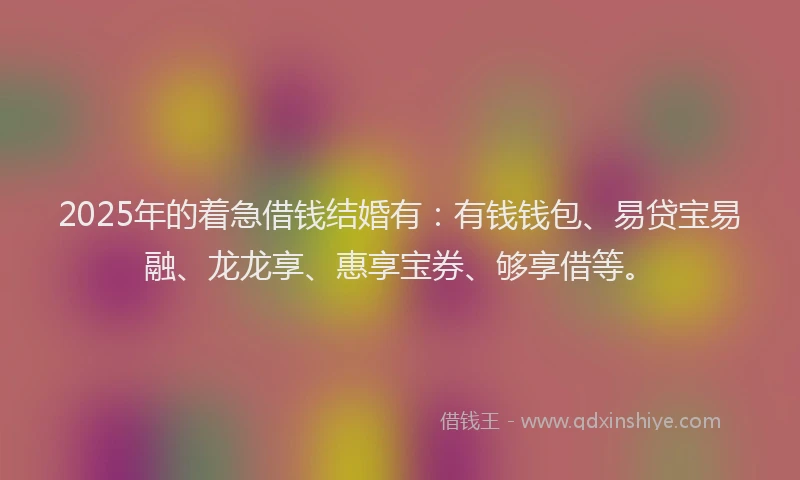 2025年的着急借钱结婚有：有钱钱包、易贷宝易融、龙龙享、惠享宝券、够享借等。
