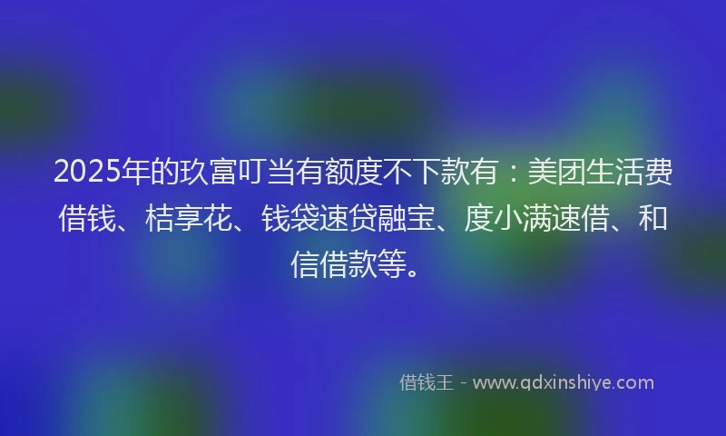 2025年的玖富叮当有额度不下款有：美团生活费借钱、桔享花、钱袋速贷融宝、度小满速借、和信借款等。