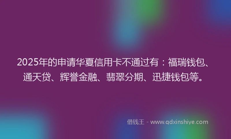 2025年的申请华夏信用卡不通过有：福瑞钱包、通天贷、辉誉金融、翡翠分期、迅捷钱包等。