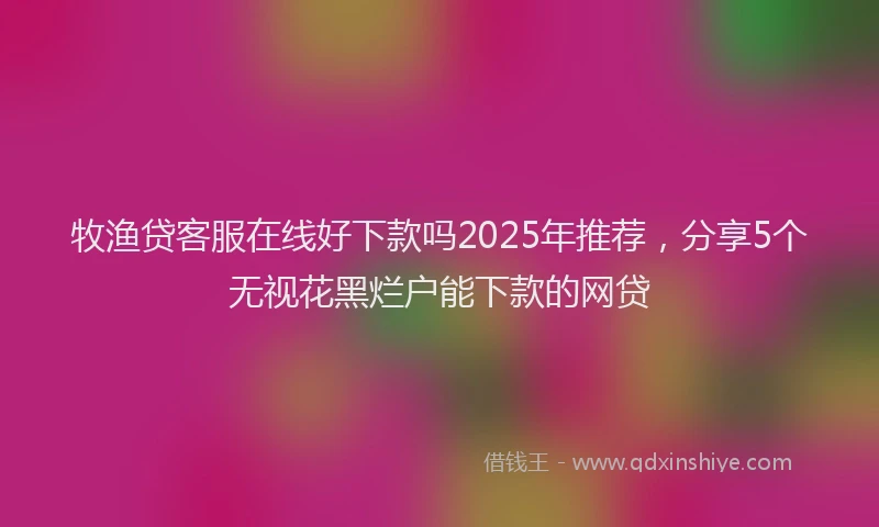 牧渔贷客服在线好下款吗2025年推荐，分享5个无视花黑烂户能下款的网贷