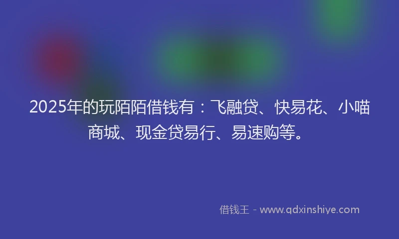 2025年的玩陌陌借钱有：飞融贷、快易花、小喵商城、现金贷易行、易速购等。