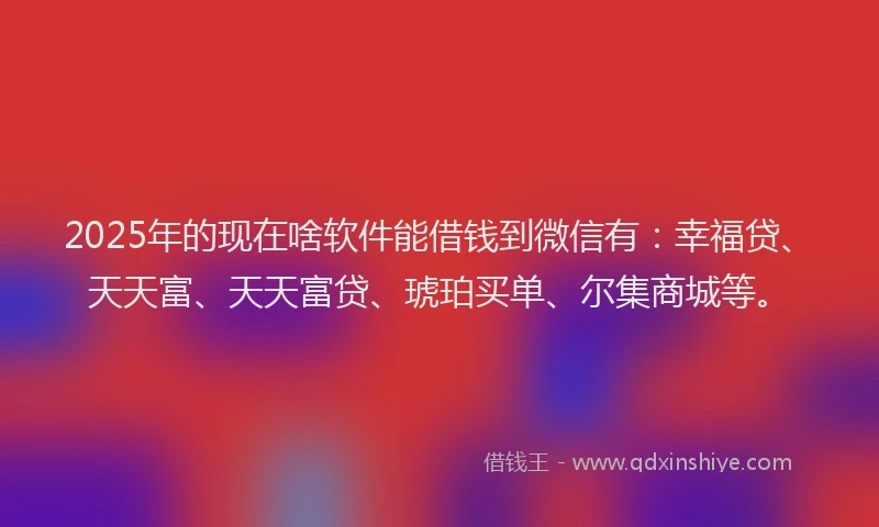 2025年的现在啥软件能借钱到微信有：幸福贷、天天富、天天富贷、琥珀买单、尔集商城等。