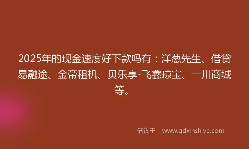 2025年的现金速度好下款吗有：洋葱先生、借贷易融途、金帝租机、贝乐享-飞鑫琼宝、一川商城等。