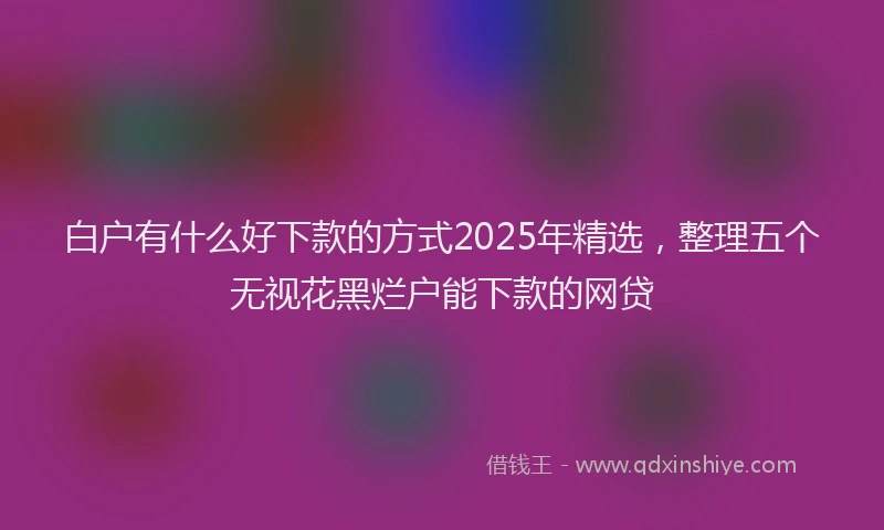 白户有什么好下款的方式2025年精选，整理五个无视花黑烂户能下款的网贷
