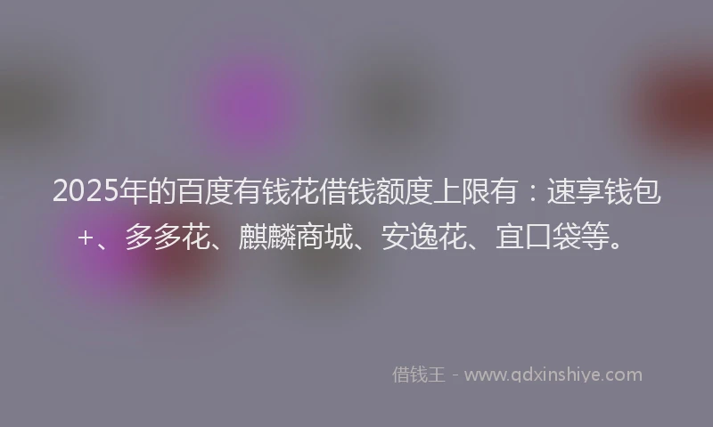2025年的百度有钱花借钱额度上限有：速享钱包+、多多花、麒麟商城、安逸花、宜口袋等。