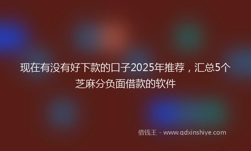 现在有没有好下款的口子2025年推荐，汇总5个芝麻分负面借款的软件