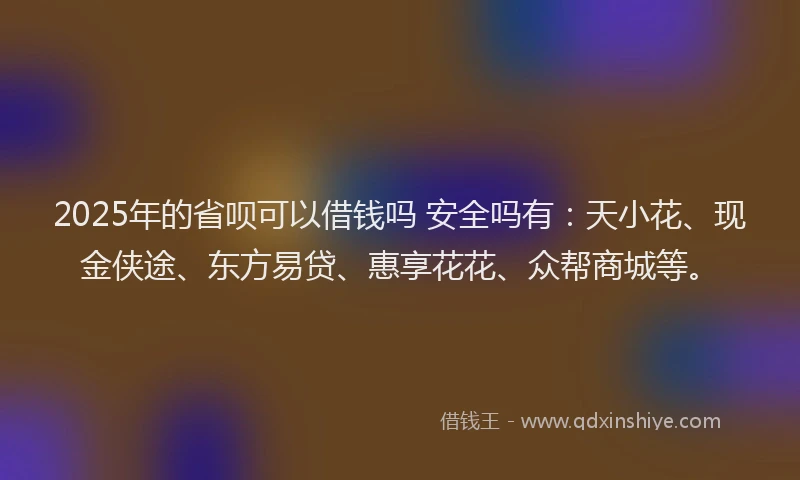 2025年的省呗可以借钱吗 安全吗有：天小花、现金侠途、东方易贷、惠享花花、众帮商城等。