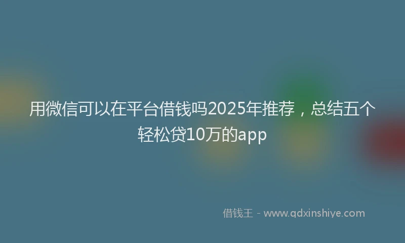 用微信可以在平台借钱吗2025年推荐，总结五个轻松贷10万的app