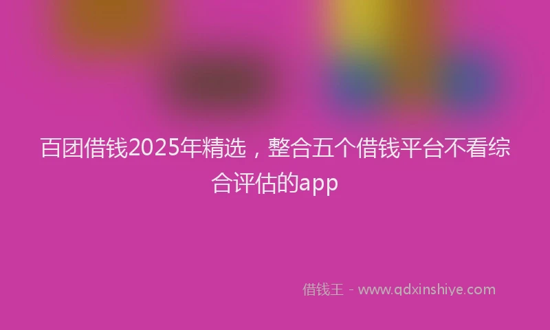 百团借钱2025年精选，整合五个借钱平台不看综合评估的app
