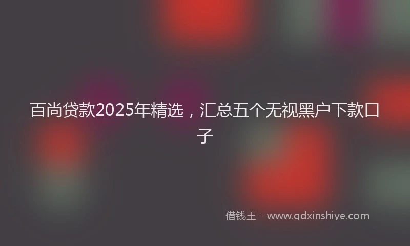百尚贷款2025年精选，汇总五个无视黑户下款口子