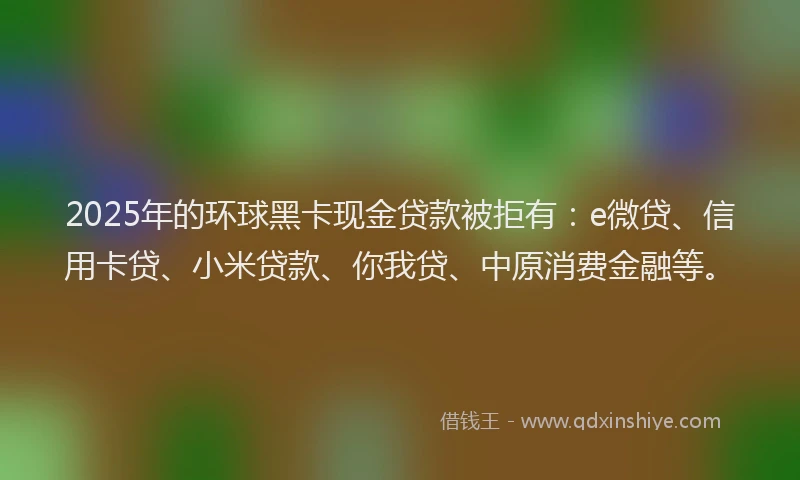 2025年的环球黑卡现金贷款被拒有：e微贷、信用卡贷、小米贷款、你我贷、中原消费金融等。