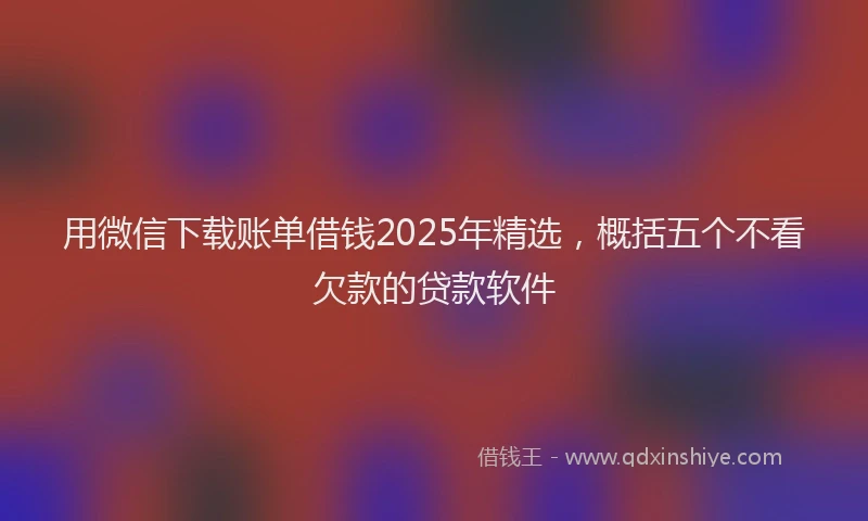 用微信下载账单借钱2025年精选，概括五个不看欠款的贷款软件