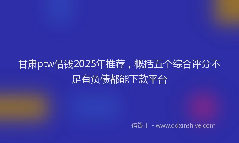 甘肃ptw借钱2025年推荐，概括五个综合评分不足有负债都能下款平台