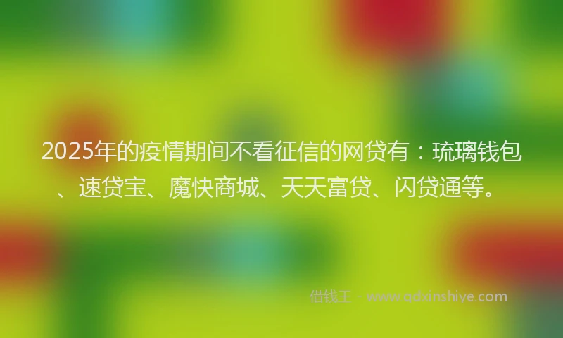 2025年的疫情期间不看征信的网贷有：琉璃钱包、速贷宝、魔快商城、天天富贷、闪贷通等。