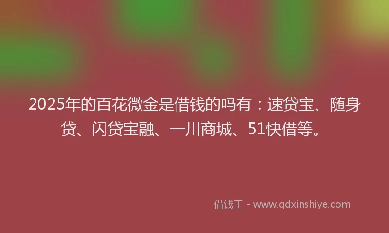 2025年的百花微金是借钱的吗有：速贷宝、随身贷、闪贷宝融、一川商城、51快借等。