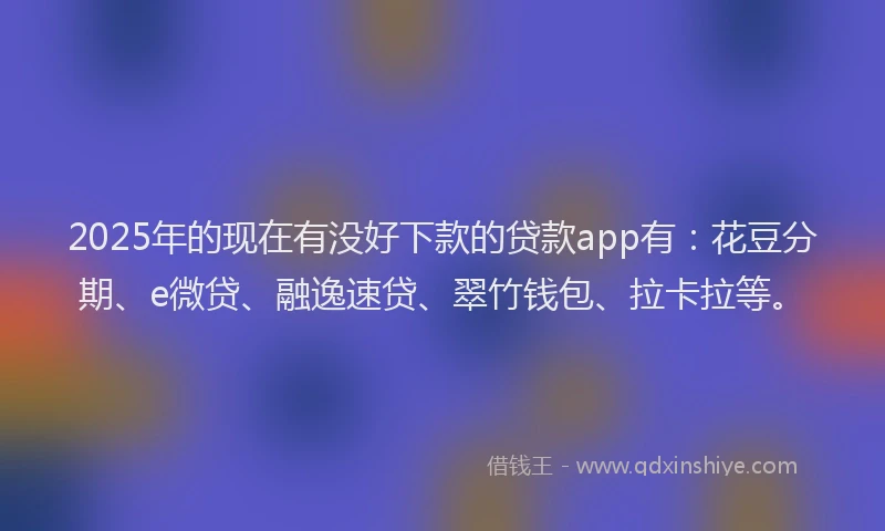 2025年的现在有没好下款的贷款app有：花豆分期、e微贷、融逸速贷、翠竹钱包、拉卡拉等。