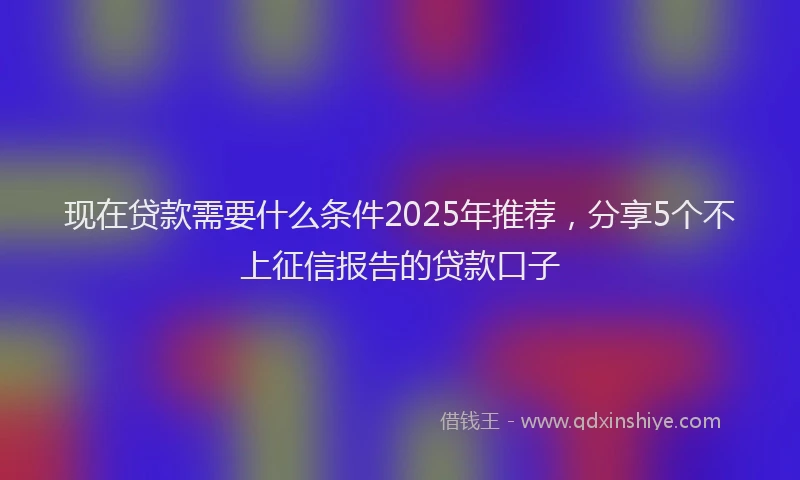 现在贷款需要什么条件2025年推荐，分享5个不上征信报告的贷款口子