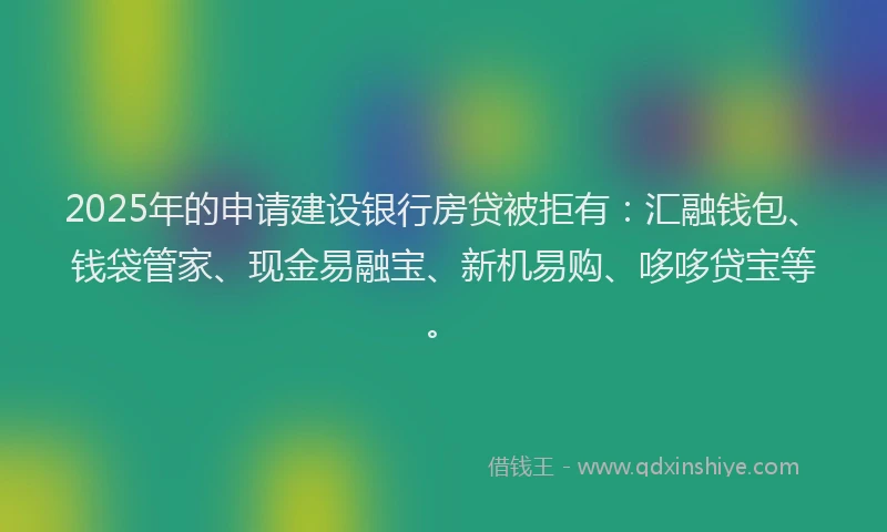 2025年的申请建设银行房贷被拒有：汇融钱包、钱袋管家、现金易融宝、新机易购、哆哆贷宝等。