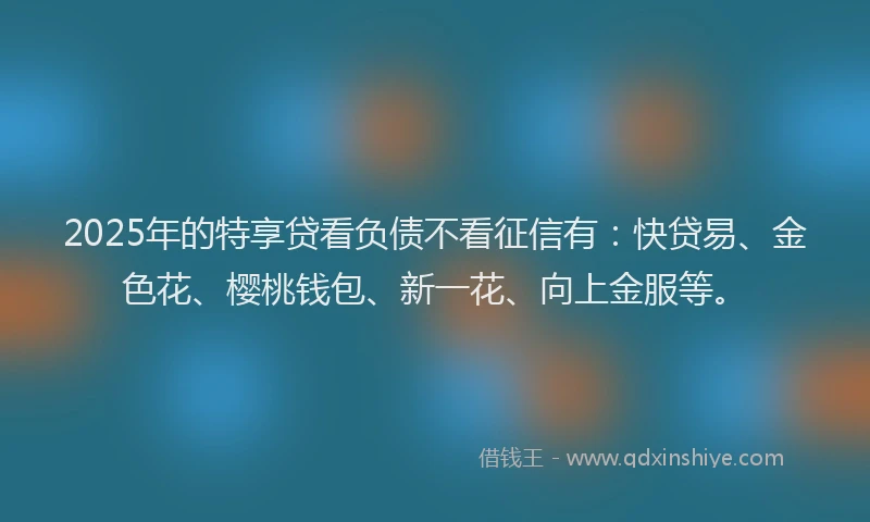 2025年的特享贷看负债不看征信有：快贷易、金色花、樱桃钱包、新一花、向上金服等。