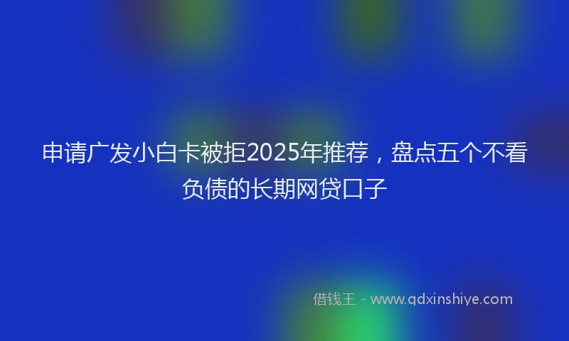 申请广发小白卡被拒2025年推荐，盘点五个不看负债的长期网贷口子