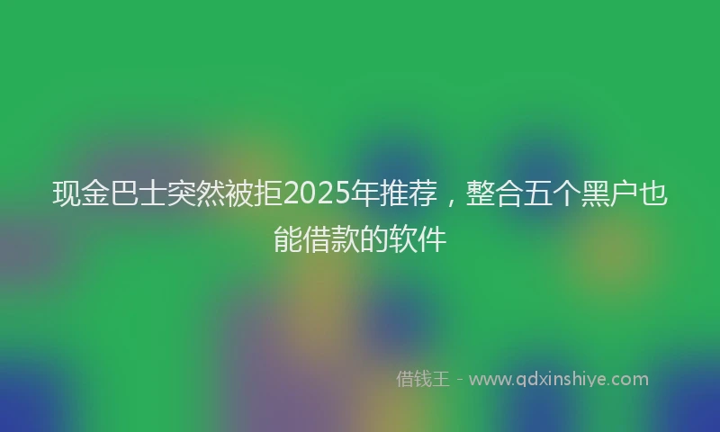 现金巴士突然被拒2025年推荐，整合五个黑户也能借款的软件