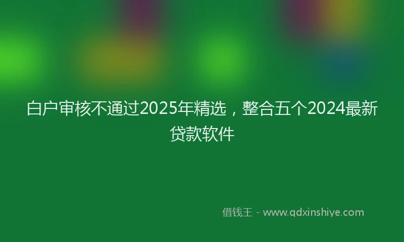 白户审核不通过2025年精选，整合五个2024最新贷款软件