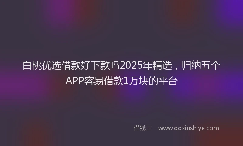 白桃优选借款好下款吗2025年精选，归纳五个APP容易借款1万块的平台