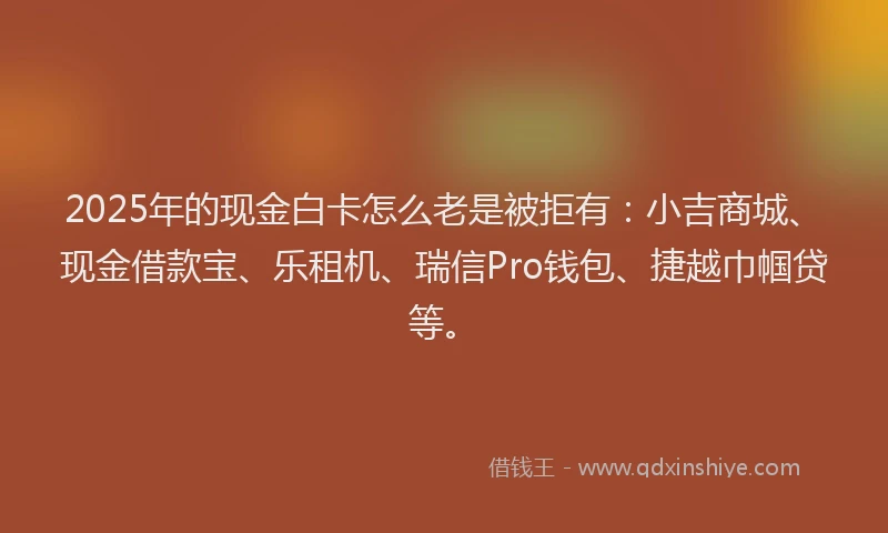 2025年的现金白卡怎么老是被拒有：小吉商城、现金借款宝、乐租机、瑞信Pro钱包、捷越巾帼贷等。