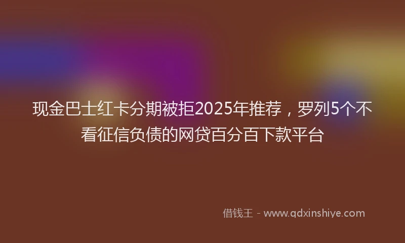 现金巴士红卡分期被拒2025年推荐，罗列5个不看征信负债的网贷百分百下款平台