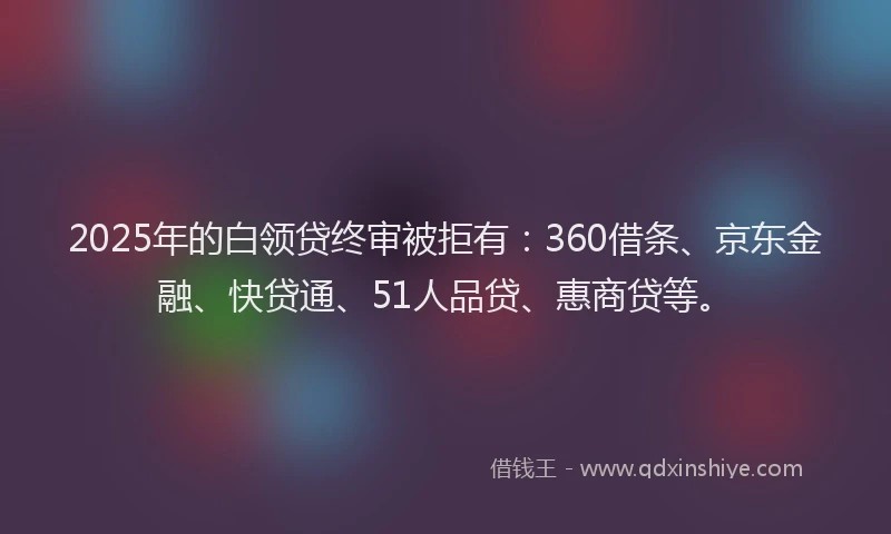 2025年的白领贷终审被拒有：360借条、京东金融、快贷通、51人品贷、惠商贷等。