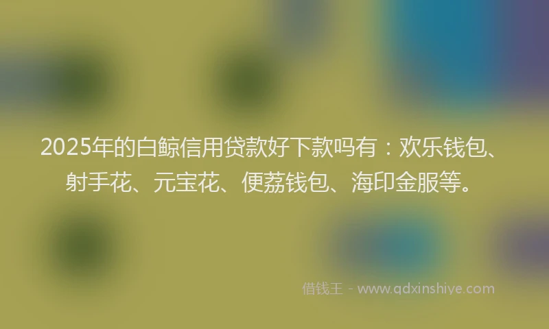2025年的白鲸信用贷款好下款吗有：欢乐钱包、射手花、元宝花、便荔钱包、海印金服等。