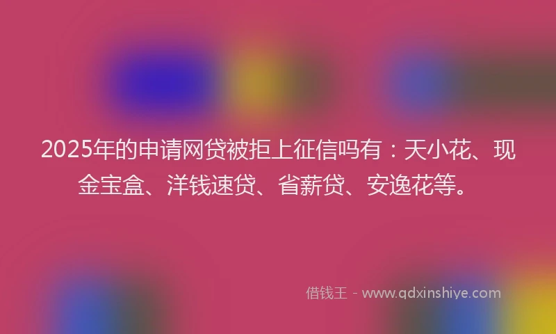 2025年的申请网贷被拒上征信吗有：天小花、现金宝盒、洋钱速贷、省薪贷、安逸花等。