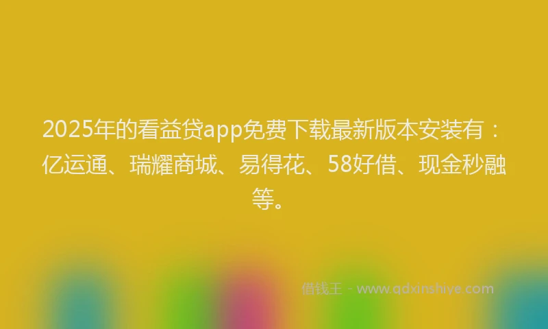 2025年的看益贷app免费下载最新版本安装有：亿运通、瑞耀商城、易得花、58好借、现金秒融等。